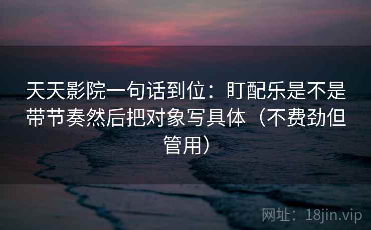 天天影院一句话到位：盯配乐是不是带节奏然后把对象写具体（不费劲但管用）  第2张