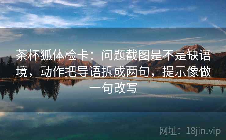 茶杯狐体检卡：问题截图是不是缺语境，动作把导语拆成两句，提示像做一句改写  第2张