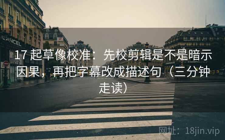 17 起草像校准：先校剪辑是不是暗示因果，再把字幕改成描述句（三分钟走读）