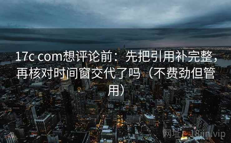17c com想评论前：先把引用补完整，再核对时间窗交代了吗（不费劲但管用）  第2张