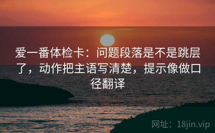 爱一番体检卡：问题段落是不是跳层了，动作把主语写清楚，提示像做口径翻译  第2张