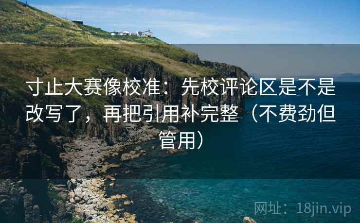 寸止大赛像校准：先校评论区是不是改写了，再把引用补完整（不费劲但管用）