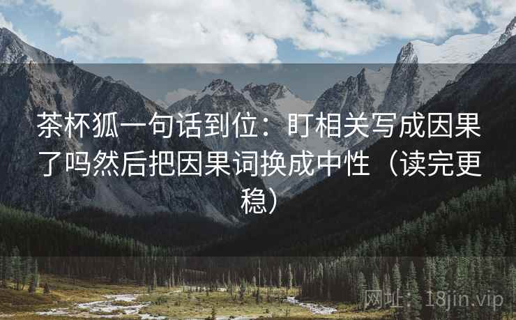 茶杯狐一句话到位：盯相关写成因果了吗然后把因果词换成中性（读完更稳）