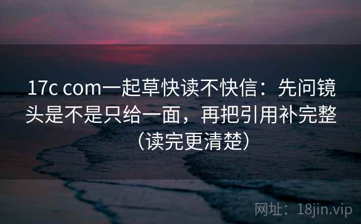 17c com一起草快读不快信：先问镜头是不是只给一面，再把引用补完整（读完更清楚）