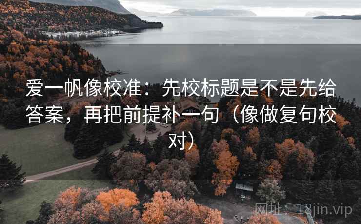 爱一帆像校准：先校标题是不是先给答案，再把前提补一句（像做复句校对）