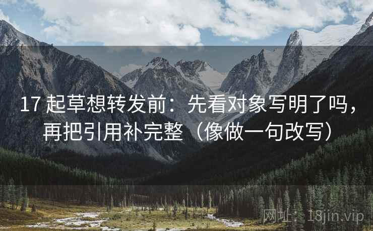 17 起草想转发前：先看对象写明了吗，再把引用补完整（像做一句改写）