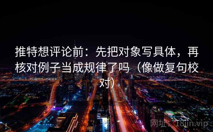 推特想评论前：先把对象写具体，再核对例子当成规律了吗（像做复句校对）