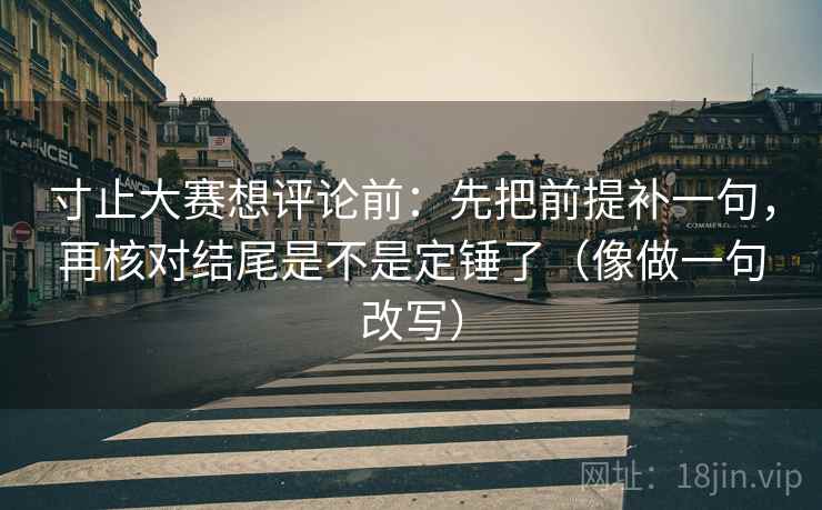 寸止大赛想评论前：先把前提补一句，再核对结尾是不是定锤了（像做一句改写）