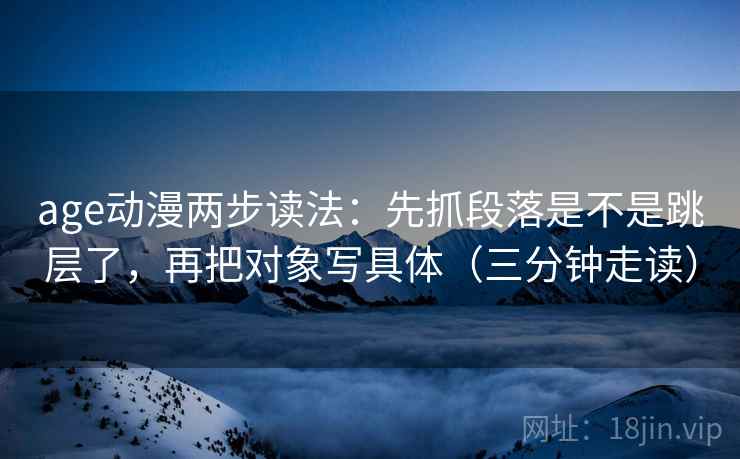 age动漫两步读法：先抓段落是不是跳层了，再把对象写具体（三分钟走读）
