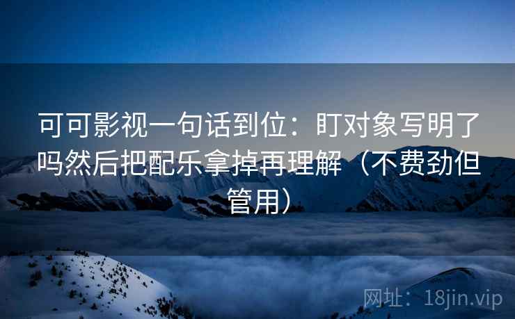 可可影视一句话到位：盯对象写明了吗然后把配乐拿掉再理解（不费劲但管用）  第2张