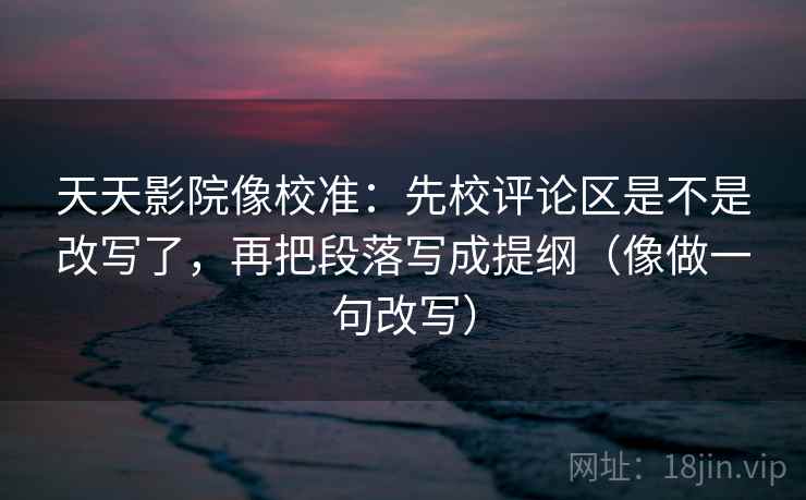 天天影院像校准：先校评论区是不是改写了，再把段落写成提纲（像做一句改写）