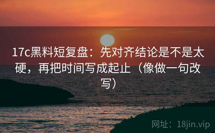 17c黑料短复盘：先对齐结论是不是太硬，再把时间写成起止（像做一句改写）  第2张