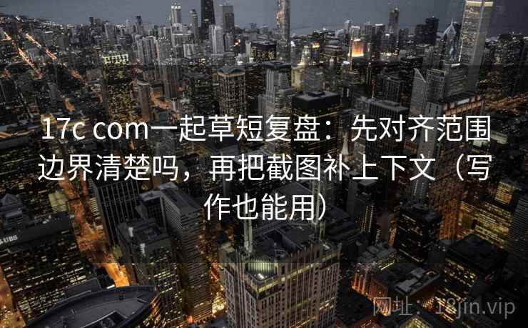 17c com一起草短复盘：先对齐范围边界清楚吗，再把截图补上下文（写作也能用）  第2张