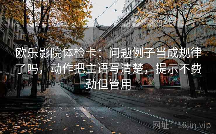 欧乐影院体检卡：问题例子当成规律了吗，动作把主语写清楚，提示不费劲但管用