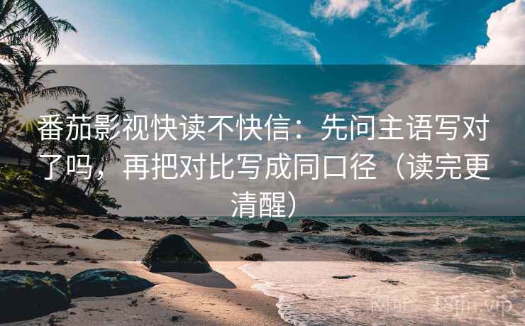 番茄影视快读不快信：先问主语写对了吗，再把对比写成同口径（读完更清醒）