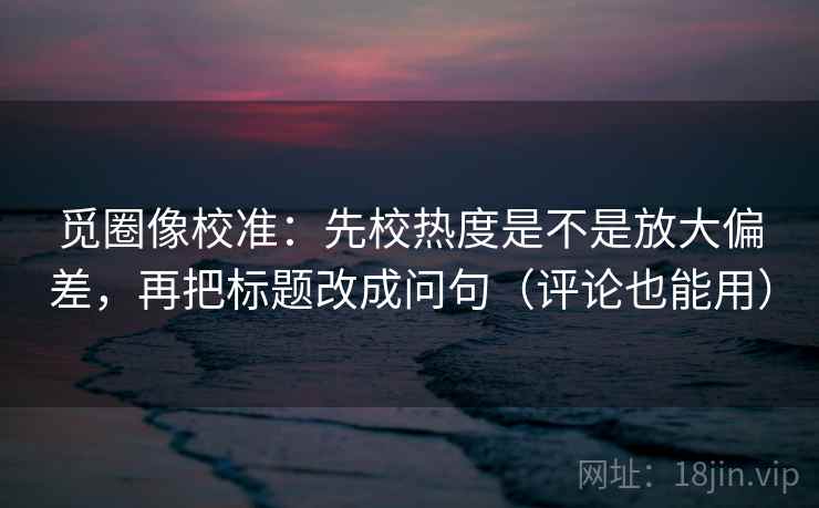 觅圈像校准：先校热度是不是放大偏差，再把标题改成问句（评论也能用）