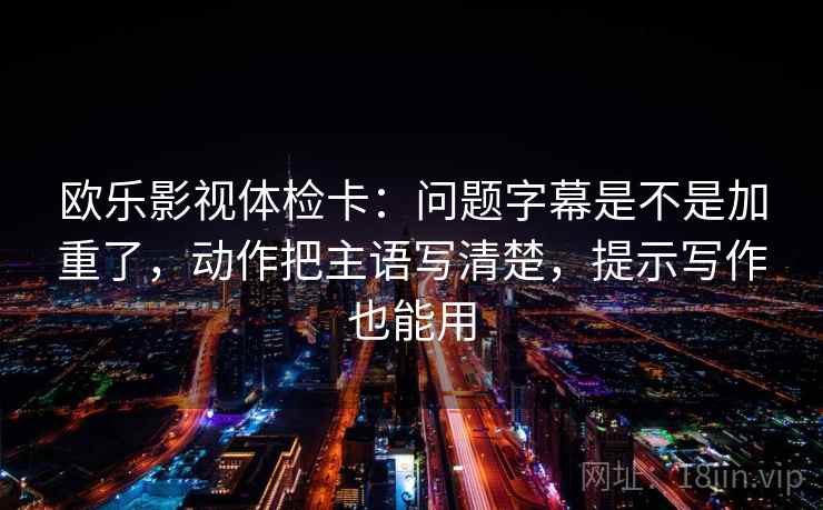 欧乐影视体检卡：问题字幕是不是加重了，动作把主语写清楚，提示写作也能用