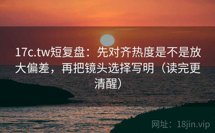 17c.tw短复盘:先对齐热度是不是放大偏差,再把镜头选择写明(读完更清醒)