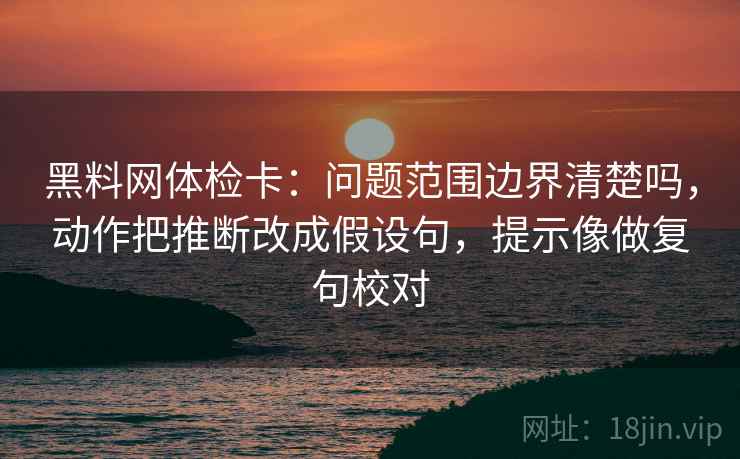黑料网体检卡：问题范围边界清楚吗，动作把推断改成假设句，提示像做复句校对