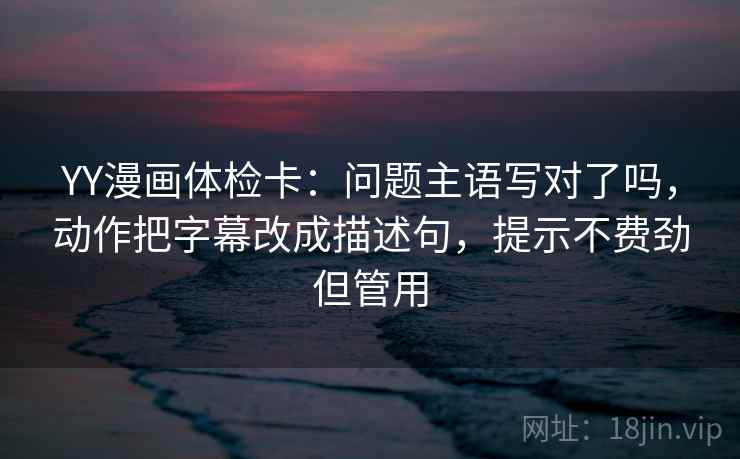 YY漫画体检卡：问题主语写对了吗，动作把字幕改成描述句，提示不费劲但管用