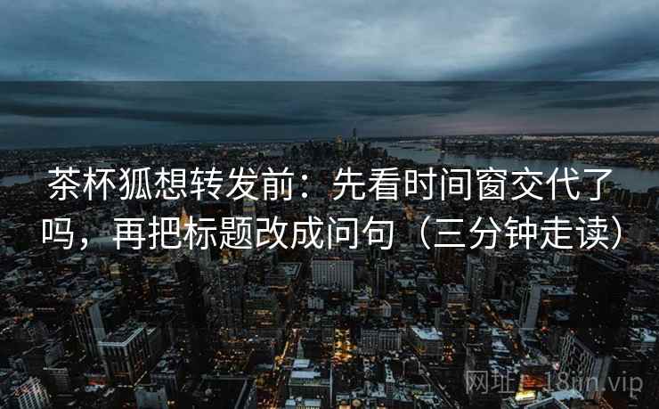 茶杯狐想转发前：先看时间窗交代了吗，再把标题改成问句（三分钟走读）  第2张