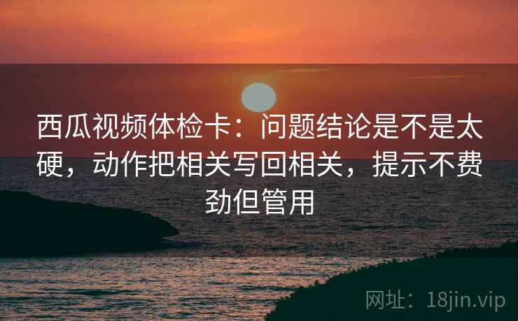 西瓜视频体检卡：问题结论是不是太硬，动作把相关写回相关，提示不费劲但管用  第2张