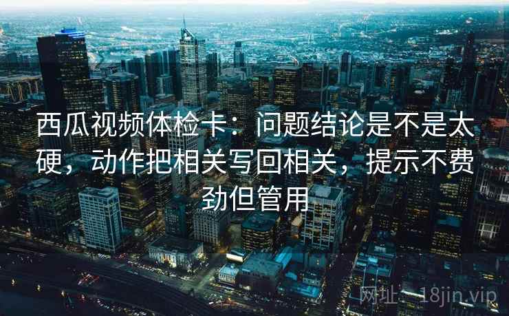 西瓜视频体检卡:问题结论是不是太硬,动作把相关写回相关,提示不费劲但管用