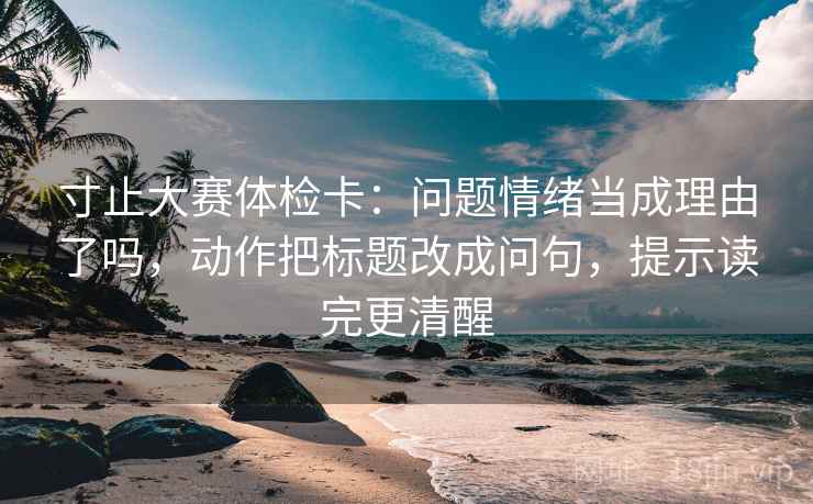 寸止大赛体检卡：问题情绪当成理由了吗，动作把标题改成问句，提示读完更清醒  第2张
