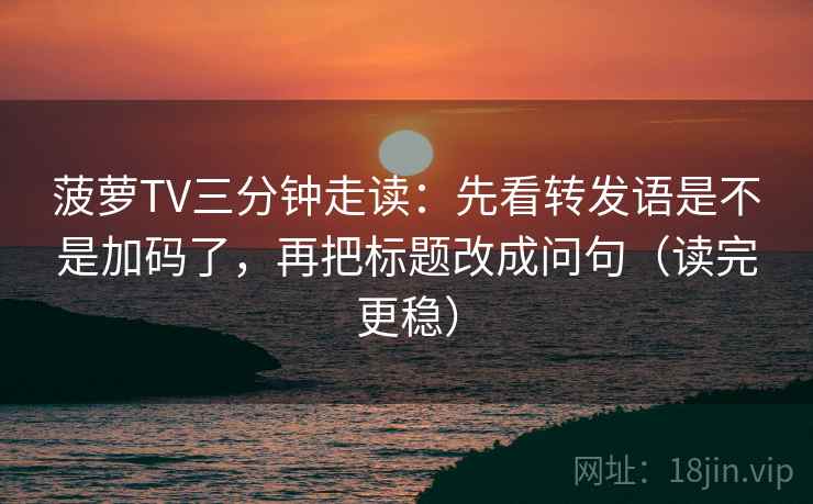 菠萝TV三分钟走读:先看转发语是不是加码了,再把标题改成问句(读完更稳)