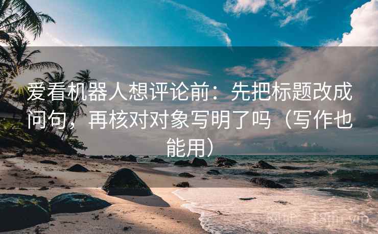 爱看机器人想评论前:先把标题改成问句,再核对对象写明了吗(写作也能用) 第2张 爱看机器人想评论前:先把标题改成问句,再核对对象写明了吗(写作也能用) 第2张