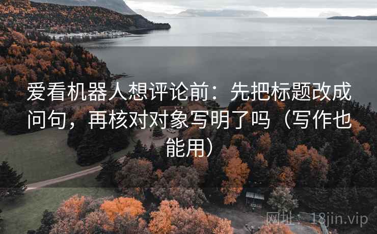 爱看机器人想评论前：先把标题改成问句，再核对对象写明了吗（写作也能用）