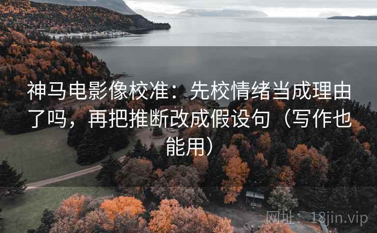 神马电影像校准：先校情绪当成理由了吗，再把推断改成假设句（写作也能用）