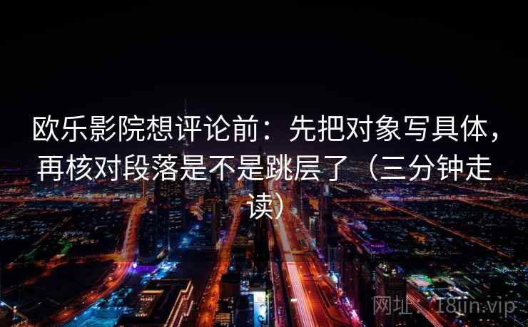 欧乐影院想评论前:先把对象写具体,再核对段落是不是跳层了(三分钟走读) 第2张 欧乐影院想评论前:先把对象写具体,再核对段落是不是跳层了(三分钟走读) 第2张